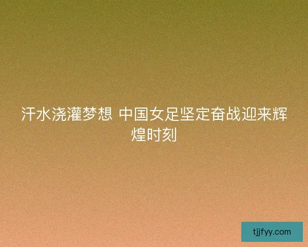 汗水浇灌梦想 中国女足坚定奋战迎来辉煌时刻