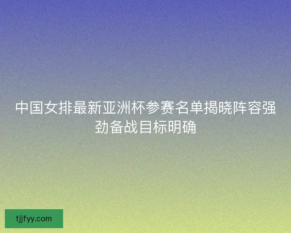 中国女排最新亚洲杯参赛名单揭晓阵容强劲备战目标明确