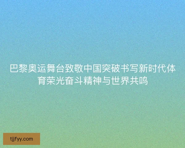 巴黎奥运舞台致敬中国突破书写新时代体育荣光奋斗精神与世界共鸣